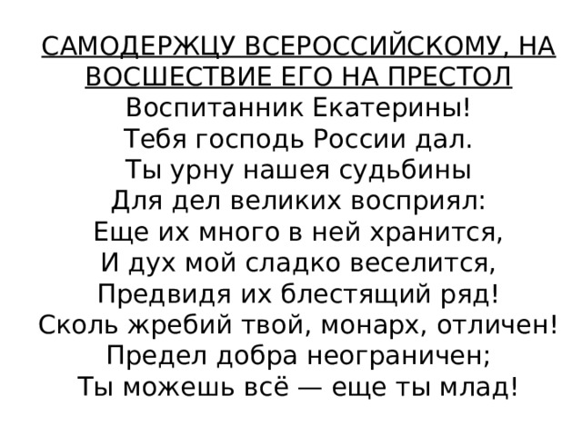 САМОДЕРЖЦУ ВСЕРОССИЙСКОМУ, НА ВОСШЕСТВИЕ ЕГО НА ПРЕСТОЛ  Воспитанник Екатерины!  Тебя господь России дал.  Ты урну нашея судьбины  Для дел великих восприял:  Еще их много в ней хранится,  И дух мой сладко веселится,  Предвидя их блестящий ряд!  Сколь жребий твой, монарх, отличен!  Предел добра неограничен;  Ты можешь всё — еще ты млад! 