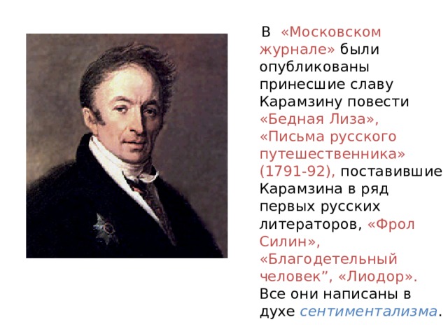  В «Московском журнале» были опубликованы принесшие славу Карамзину повести «Бедная Лиза», «Письма русского путешественника» (1791-92), поставившие Карамзина в ряд первых русских литераторов, «Фрол Силин», «Благодетельный человек”, «Лиодор». Все они написаны в духе сентиментализма . 