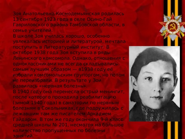 Зоя Анатольевна Космодемьянская родилась 13 сентября 1923 года в селе Осино-Гай Гавриловского района Тамбовской области, в семье учителей. В школе Зоя училась хорошо, особенно увлекалась историей и литературой, мечтала поступить в Литературный институт. В октябре 1938 года Зоя вступила в ряды Ленинского комсомола. Однако, отношения с одноклассниками не всегда складывались самым лучшим образом — в1938 году её избрали комсомольским групоргом, но потом не переизбрали. В результате у Зои развилась «нервная болезнь». В 1940 году она перенесла острый менингит, после которого проходила реабилитацию (зимой 1940 года) в санатории по нервным болезням в Сокольниках, где подружилась с лежавшим там же писателем Аркадием Гайдаром. В том же году окончила 9-й класс средней школы № 201, несмотря на большое количество пропущенных по болезни занятий. 