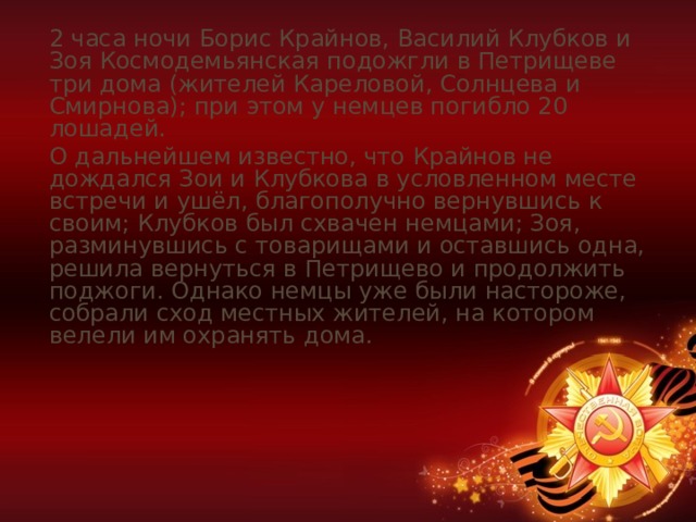 2 часа ночи Борис Крайнов, Василий Клубков и Зоя Космодемьянская подожгли в Петрищеве три дома (жителей Кареловой, Солнцева и Смирнова); при этом у немцев погибло 20 лошадей. О дальнейшем известно, что Крайнов не дождался Зои и Клубкова в условленном месте встречи и ушёл, благополучно вернувшись к своим; Клубков был схвачен немцами; Зоя, разминувшись с товарищами и оставшись одна, решила вернуться в Петрищево и продолжить поджоги. Однако немцы уже были настороже, собрали сход местных жителей, на котором велели им охранять дома. 