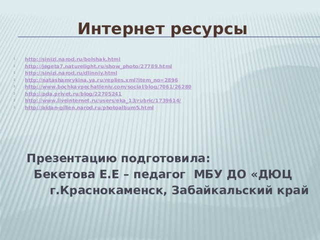 Интернет ресурсы http://sinizi.narod.ru/bolshak.html http://jegeta7.naturelight.ru/show_photo/27789.html http://sinizi.narod.ru/dlinniy.html http://natashamrykina.ya.ru/replies.xml?item_no=2896 http://www.bochkavpechatleniy.com/social/blog/7061/26280 http://pda.privet.ru/blog/22705241 http://www.liveinternet.ru/users/eka_13/rubric/1739614/ http://aidan-gillen.narod.ru/photoalbum5.html  Презентацию подготовила:  Бекетова Е.Е – педагог МБУ ДО «ДЮЦ  г.Краснокаменск, Забайкальский край 