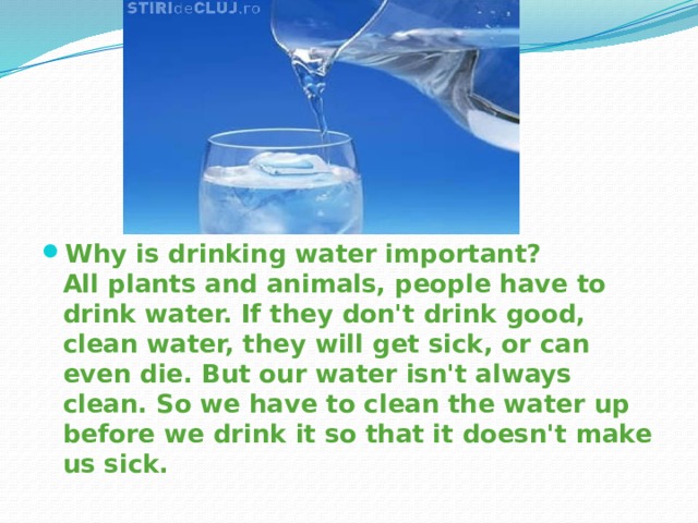 Why is drinking water important?  All plants and animals, people have to drink water. If they don't drink good, clean water, they will get sick, or can even die. But our water isn't always clean. So we have to clean the water up before we drink it so that it doesn't make us sick. 