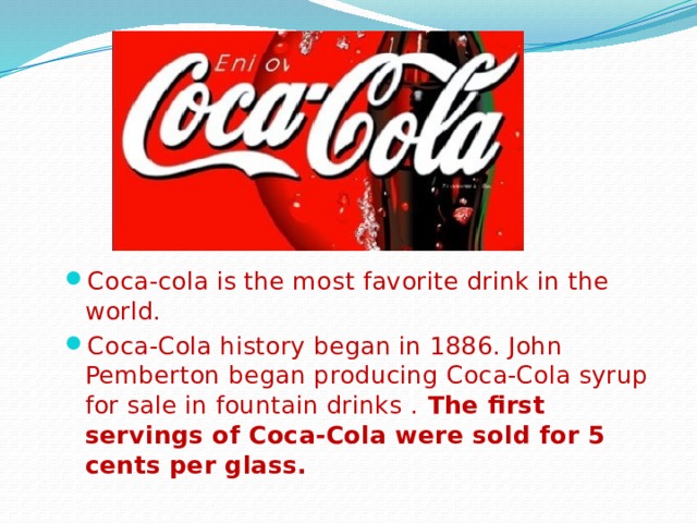 Coca-cola is the most favorite drink in the world. Coca-Cola history began in 1886. John Pemberton began producing Coca-Cola syrup for sale in fountain drinks . The first servings of Coca‑Cola were sold for 5 cents per glass. 