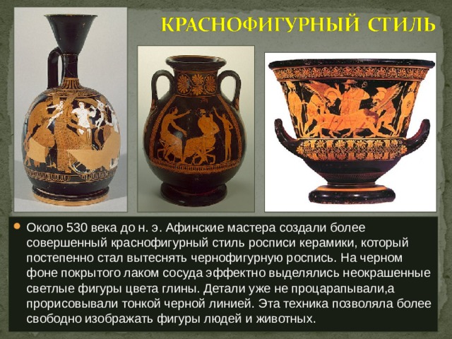 Около 530 века до н. э. Афинские мастера создали более совершенный краснофигурный стиль росписи керамики, который постепенно стал вытеснять чернофигурную роспись. На черном фоне покрытого лаком сосуда эффектно выделялись неокрашенные светлые фигуры цвета глины. Детали уже не процарапывали,а прорисовывали тонкой черной линией. Эта техника позволяла более свободно изображать фигуры людей и животных. 