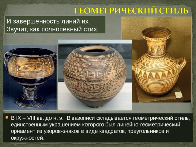И завершенность линий их  Звучит, как полнопевный стих. В IX – VIII вв. до н. э. В вазописи складывается геометрический стиль, единственным украшением которого был линейно-геометрический орнамент из узоров-знаков в виде квадратов, треугольников и окружностей. 