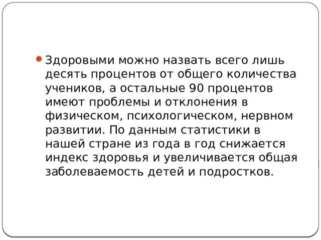 Здоровыми можно назвать всего лишь десять процентов от общего количества учеников, а остальные 90 процентов имеют проблемы и отклонения в физическом, психологическом, нервном развитии. По данным статистики в нашей стране из года в год снижается индекс здоровья и увеличивается общая заболеваемость детей и подростков. 