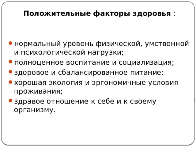 Положительные   факторы здоровья  : нормальный уровень физической, умственной и психологической нагрузки; полноценное воспитание и социализация; здоровое и сбалансированное питание; хорошая экология и эргономичные условия проживания; здравое отношение к себе и к своему организму. 