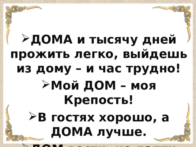 ДОМА и тысячу дней прожить легко, выйдешь из дому – и час трудно! Мой ДОМ – моя Крепость! В гостях хорошо, а ДОМА лучше. ДОМ вести- не лапти плести! 