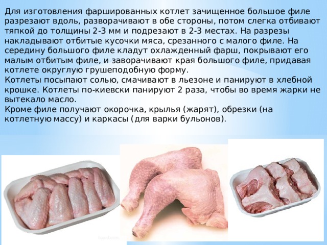 Для изготовления фаршированных котлет зачищенное большое филе разрезают вдоль, разворачивают в обе стороны, потом слегка отбивают тяпкой до толщины 2-3 мм и подрезают в 2-3 местах. На разрезы накладывают отбитые кусочки мяса, срезанного с малого филе. На середину большого филе кладут охлажденный фарш, покрывают его малым отбитым филе, и заворачивают края большого филе, придавая котлете округлую грушеподобную форму. Котлеты посыпают солью, смачивают в льезоне и панируют в хлебной крошке. Котлеты по-киевски панируют 2 раза, чтобы во время жарки не вытекало масло. Кроме филе получают окорочка, крылья (жарят), обрезки (на котлетную массу) и каркасы (для варки бульонов). 