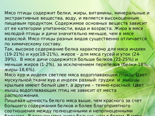 Мясо птицы содержит белки, жиры, витамины, минеральные и экстрактивные вещества, воду, и является высокоценным пищевым продуктом. Содержимое основных веществ зависит от ее категории упитанности, вида и возраста. Жира в мясе молодой птицы и дичи значительно меньше, чем в мясе взрослой. Мясо птицы разных видов существенно отличается по химическому составу. Так, высокое содержание белка характерно для мяса индеек (19-21%) и кур(18-21%), жиров – для мяса гусей и уток (24-39%). В мясе дичи содержится больше белков (23-25%) и меньше жиров (1-2%), за исключением перепелов (белки-18%, жиры-18,6%). Мясо кур и индеек светлее мяса водоплавающей птицы. Цвет мускульной ткани кур и индеек разный: грудки и мышцы крыльев имеют белый цвет, а другие – темно-красный. Цвет мышц водоплавающих птиц не зависит от места расположения. Пищевая ценность белого мяса выше, чем красного за счет большего содержания белков и более благоприятного соотношения между полноценными и неполноценными белками. В темном мясе жира больше, чем в белом. В мясе птицы меньше соединительнотканных белков, чем в мясе убойных животных. 