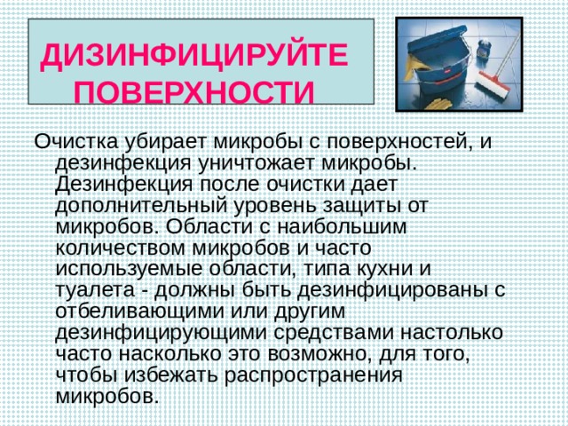   ДИЗИНФИЦИРУЙТЕ ПОВЕРХНОСТИ   Очистка убирает микробы с поверхностей, и дезинфекция уничтожает микробы. Дезинфекция после очистки дает дополнительный уровень защиты от микробов. Области с наибольшим количеством микробов и часто используемые области, типа кухни и туалета - должны быть дезинфицированы с отбеливающими или другим дезинфицирующими средствами настолько часто насколько это возможно, для того, чтобы избежать распространения микробов. 