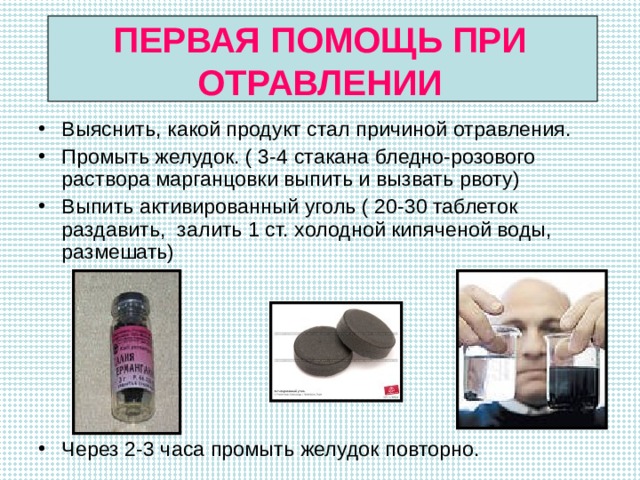 ПЕРВАЯ ПОМОЩЬ ПРИ ОТРАВЛЕНИИ Выяснить, какой продукт стал причиной отравления. Промыть желудок. ( 3-4 стакана бледно-розового раствора марганцовки выпить и вызвать рвоту) Выпить активированный уголь ( 20-30 таблеток раздавить, залить 1 ст. холодной кипяченой воды, размешать)       Через 2-3 часа промыть желудок повторно. 