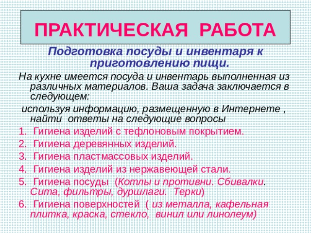 ПРАКТИЧЕСКАЯ РАБОТА Подготовка посуды и инвентаря к приготовлению пищи. На кухне имеется посуда и инвентарь выполненная из различных материалов. Ваша задача заключается в следующем:  используя информацию, размещенную в Интернете , найти ответы на следующие вопросы 1. Гигиена изделий с тефлоновым покрытием. 2. Гигиена деревянных изделий. 3. Гигиена пластмассовых изделий. 4. Гигиена изделий из нержавеющей стали. 5. Гигиена посуды  ( Котлы и противни. Сбивалки . Сита, фильтры, дуршлаги.  Терки ) 6. Гигиена поверхностей ( из металла,  кафельная плитка, краска,  стекло, винил или линолеум)  