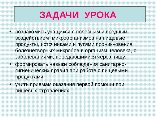 ЗАДАЧИ УРОКА познакомить учащихся с полезным и вредным воздействием микроорганизмов на пищевые продукты, источниками и путями проникновения болезнетворных микробов в организм человека, с заболеваниями, передающимися через пищу; формировать навыки соблюдения санитарно-гигиенических правил при работе с пищевыми продуктами; учить приемам оказания первой помощи при пищевых отравлениях.  