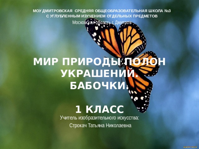 МОУ ДМИТРОВСКАЯ СРЕДНЯЯ ОБЩЕОБРАЗОВАТЕЛЬНАЯ ШКОЛА №3 С УГЛУБЛЕННЫМ ИЗУЧЕНИЕМ ОТДЕЛЬНЫХ ПРЕДМЕТОВ Московская область г. Дмитров Мир природы полон украшений.  Бабочки.   1 класс Учитель изобразительного искусства:  Строкач Татьяна Николаевна 