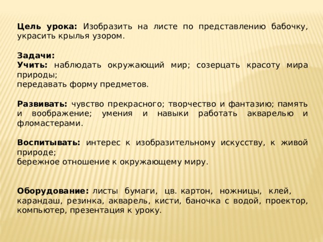 Цель урока: Изобразить на листе по представлению бабочку, украсить крылья узором. Задачи: Учить: наблюдать окружающий мир; созерцать красоту мира природы; передавать форму предметов. Развивать: чувство прекрасного; творчество и фантазию; память и воображение; умения и навыки работать акварелью и фломастерами. Воспитывать: интерес к изобразительному искусству, к живой природе; бережное отношение к окружающему миру. Оборудование: листы бумаги, цв. картон, ножницы, клей, карандаш, резинка, акварель, кисти, баночка с водой, проектор, компьютер, презентация к уроку. 