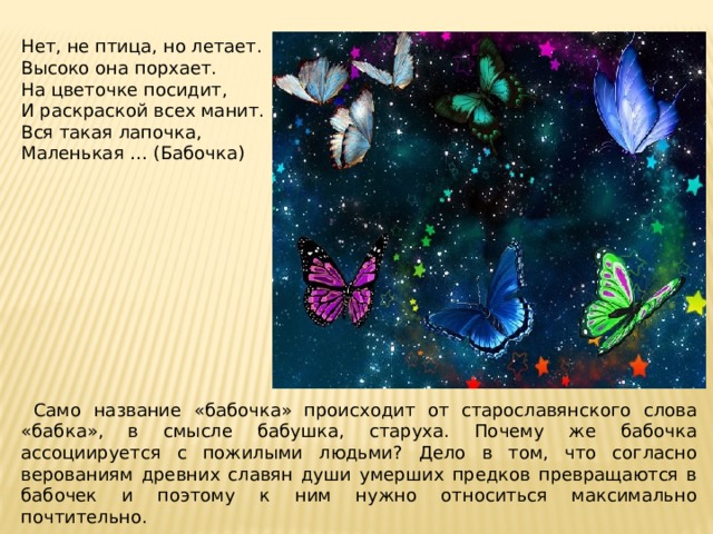 Нет, не птица, но летает. Высоко она порхает. На цветочке посидит, И раскраской всех манит. Вся такая лапочка, Маленькая … (Бабочка)     Само название «бабочка» происходит от старославянского слова «бабка», в смысле бабушка, старуха. Почему же бабочка ассоциируется с пожилыми людьми? Дело в том, что согласно верованиям древних славян души умерших предков превращаются в бабочек и поэтому к ним нужно относиться максимально почтительно. 