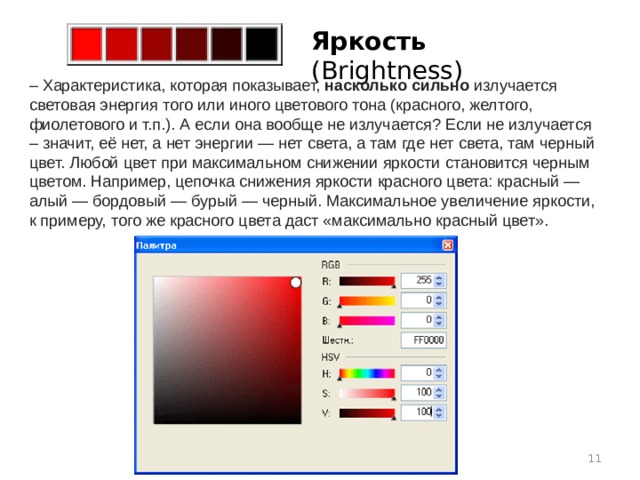 Яркость (Brightness)    – Характеристика, которая показывает,  насколько сильно  излучается световая энергия того или иного цветового тона (красного, желтого, фиолетового и т.п.). А если она вообще не излучается? Если не излучается – значит, её нет, а нет энергии — нет света, а там где нет света, там черный цвет. Любой цвет при максимальном снижении яркости становится черным цветом. Например, цепочка снижения яркости красного цвета: красный — алый — бордовый — бурый — черный. Максимальное увеличение яркости, к примеру, того же красного цвета даст «максимально красный цвет».  