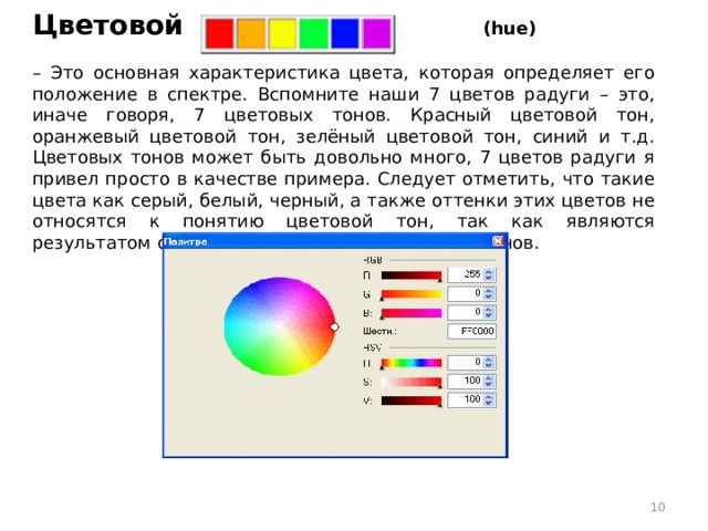    Цветовой тон (hue)   – Это основная характеристика цвета, которая определяет его положение в спектре. Вспомните наши 7 цветов радуги – это, иначе говоря, 7 цветовых тонов. Красный цветовой тон, оранжевый цветовой тон, зелёный цветовой тон, синий и т.д. Цветовых тонов может быть довольно много, 7 цветов радуги я привел просто в качестве примера. Следует отметить, что такие цвета как серый, белый, черный, а также оттенки этих цветов не относятся к понятию цветовой тон, так как являются результатом смешивания различных цветовых тонов.  