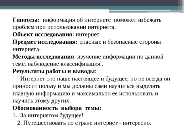 Гипотеза: информация об интернете поможет избежать проблем при использовании интернета. Объект исследования : интернет. Предмет исследования: опасные и безопасные стороны интернета. Методы исследования : изучение информации по данной теме, наблюдение классификация . Результаты работы и выводы :  Интернет-это наше настоящее и будущее, но не всегда он приносит пользу и мы должны сами научиться выделять главную информацию и максимально ее использовать и научить этому других. Обоснованность выбора темы: 1. За интернетом будущее!  2. Путешествовать по стране интернет - интересно. 