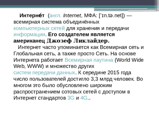   Интерне́т ( англ.   Internet , МФА: [ˈɪn.tə.net] ) — всемирная система объединённых компьютерных сетей для хранения и передачи информации . Его создателем является американец Джозеф Ликлайдер.   Интернет часто упоминается как Всемирная сеть и Глобальная сеть, а также просто Сеть. На основе Интернета работает Всемирная паутина (World Wide Web, WWW) и множество других систем передачи данных . К середине 2015 года число пользователей достигло 3,3 млрд человек. Во многом это было обусловлено широким распространением сотовых сетей с доступом в Интернет стандартов 3G и 4G . .  