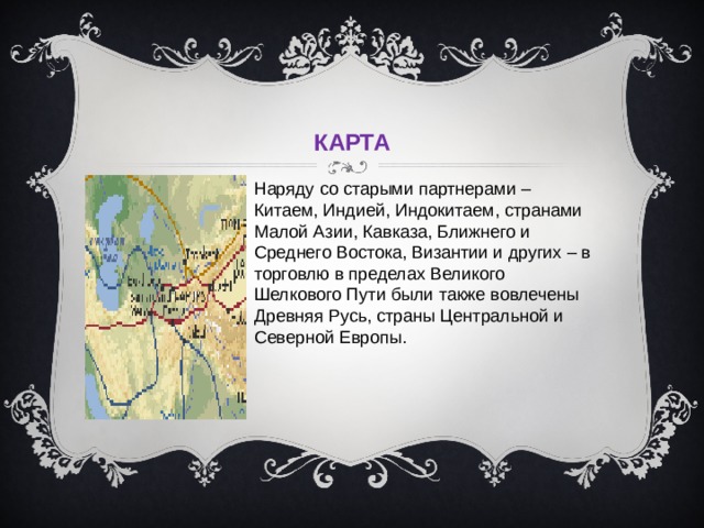     КАРТА Наряду со старыми партнерами – Китаем, Индией, Индокитаем, странами Малой Азии, Кавказа, Ближнего и Среднего Востока, Византии и других – в торговлю в пределах Великого Шелкового Пути были также вовлечены Древняя Русь, страны Центральной и Северной Европы. 