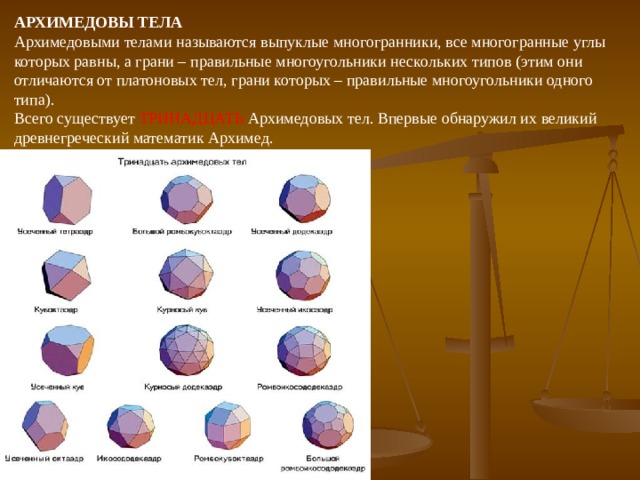 АРХИМЕДОВЫ ТЕЛА  Архимедовыми телами называются выпуклые многогранники, все многогранные углы которых равны, а грани – правильные многоугольники нескольких типов (этим они отличаются от платоновых тел, грани которых – правильные многоугольники одного типа). Всего существует ТРИНАДЦАТЬ Архимедовых тел. Впервые обнаружил их великий древнегреческий математик Архимед. 
