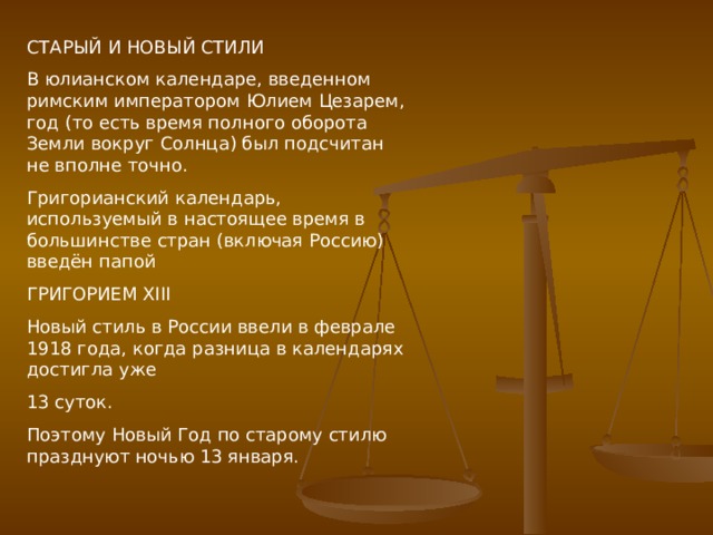 СТАРЫЙ И НОВЫЙ СТИЛИ В юлианском календаре, введенном римским императором Юлием Цезарем, год (то есть время полного оборота Земли вокруг Солнца) был подсчитан не вполне точно. Григорианский календарь, используемый в настоящее время в большинстве стран (включая Россию) введён папой ГРИГОРИЕМ XIII Новый стиль в России ввели в феврале 1918 года, когда разница в календарях достигла уже 13 суток. Поэтому Новый Год по старому стилю празднуют ночью 13 января. 