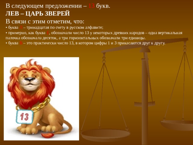 В следующем предложении – 13 букв. ЛЕВ – ЦАРЬ ЗВЕРЕЙ В связи с этим отметим, что: •  буква Л – тринадцатая по счету в русском алфавите; •  примерно, как буква Е , обозначали число 13 у некоторых древних народов – одна вертикальная палочка обозначала десяток, а три горизонтальных обозначали три единицы. •  буква В – это практически число 13, в котором цифры 1 и 3 прикасаются друг к другу. 