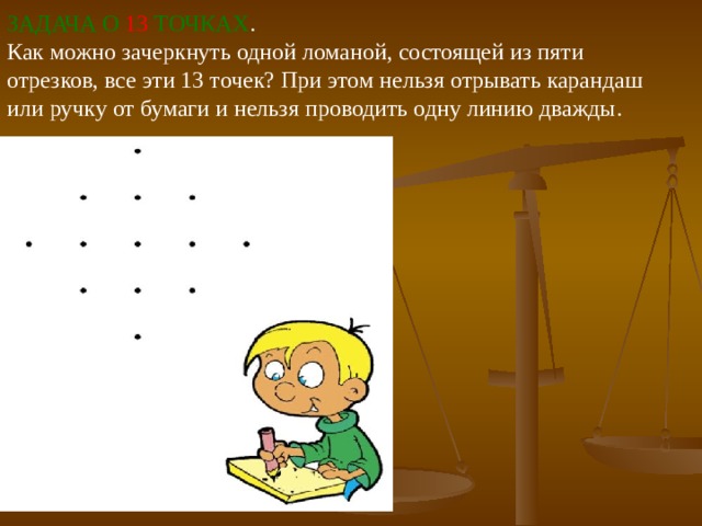 ЗАДАЧА О  13  ТОЧКАХ .  Как можно зачеркнуть одной ломаной, состоящей из пяти отрезков, все эти 13 точек? При этом нельзя отрывать карандаш или ручку от бумаги и нельзя проводить одну линию дважды. 