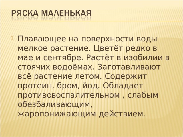Плавающее на поверхности воды мелкое растение. Цветёт редко в мае и сентябре. Растёт в изобилии в стоячих водоёмах. Заготавливают всё растение летом. Содержит протеин, бром, йод. Обладает противовоспалительном , слабым обезбаливающим, жаропонижающим действием. 