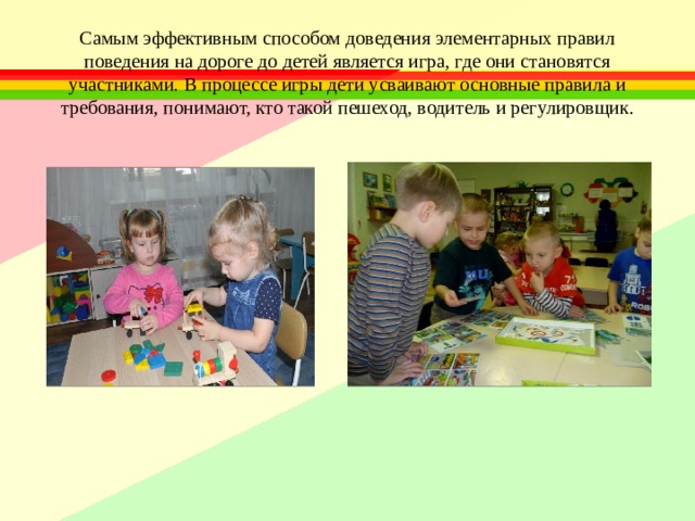 Самым эффективным способом доведения элементарных правил поведения на дороге до детей является игра, где они становятся участниками. В процессе игры дети усваивают основные правила и требования, понимают, кто такой пешеход, водитель и регулировщик. 