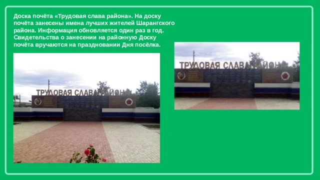Доска почёта «Трудовая слава района». На доску почёта занесены имена лучших жителей Шарангского района. Информация обновляется один раз в год. Свидетельства о занесении на районную Доску почёта вручаются на праздновании Дня посёлка. 