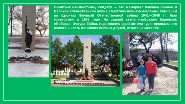 Памятник неизвестному солдату — это мемориал павшим воинам в Великой Отечественной войне. Памятник воинам-землякам, погибшим на фронтах Великой Отечественной войны 1941—1945 гг. был установлен в 1966 году. На задней стене изображён барельеф «Победа». Фигура бойца, поднявшего свой автомат для прощального салюта в честь погибших боевых друзей, отлита из металла. 