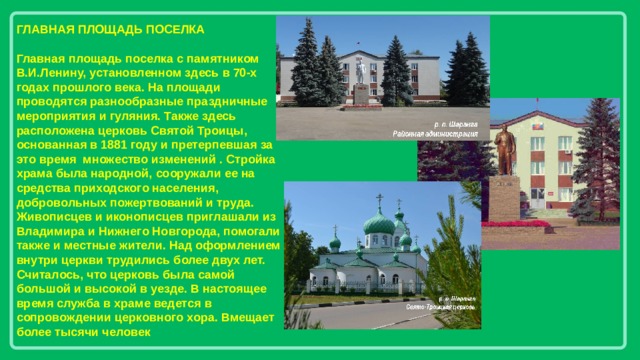 ГЛАВНАЯ ПЛОЩАДЬ ПОСЕЛКА  Главная площадь поселка с памятником В.И.Ленину, установленном здесь в 70-х годах прошлого века. На площади проводятся разнообразные праздничные мероприятия и гуляния. Также здесь расположена церковь Святой Троицы, основанная в 1881 году и претерпевшая за это время множество изменений . Стройка храма была народной, сооружали ее на средства приходского населения, добровольных пожертвований и труда. Живописцев и иконописцев приглашали из Владимира и Нижнего Новгорода, помогали также и местные жители. Над оформлением внутри церкви трудились более двух лет. Считалось, что церковь была самой большой и высокой в уезде. В настоящее время служба в храме ведется в сопровождении церковного хора. Вмещает более тысячи человек 