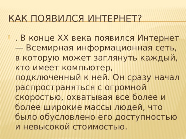Как появился интернет? . В конце XX века появился Интернет — Всемирная информационная сеть, в которую может заглянуть каждый, кто имеет компьютер, подключенный к ней. Он сразу начал распространяться с огромной скоростью, охватывая все более и более широкие массы людей, что было обусловлено его доступностью и невысокой стоимостью. 