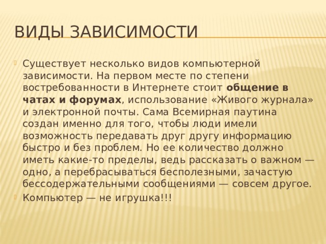 Виды зависимости Существует несколько видов компьютерной зависимости. На первом месте по степени востребованности в Интернете стоит общение в чатах и форумах , использование «Живого журнала» и электронной почты. Сама Всемирная паутина создан именно для того, чтобы люди имели возможность передавать друг другу информацию быстро и без проблем. Но ее количество должно иметь какие-то пределы, ведь рассказать о важном — одно, а перебрасываться бесполезными, зачастую бессодержательными сообщениями — совсем другое. Компьютер — не игрушка!!! 