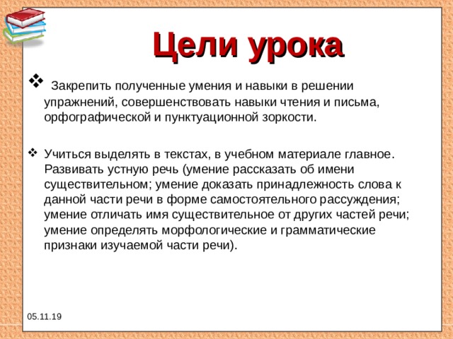 Цели урока  Закрепить полученные умения и навыки в решении упражнений, совершенствовать навыки чтения и письма, орфографической и пунктуационной зоркости. Учиться выделять в текстах, в учебном материале главное. Развивать устную речь (умение рассказать об имени существительном; умение доказать принадлежность слова к данной части речи в форме самостоятельного рассуждения; умение отличать имя существительное от других частей речи; умение определять морфологические и грамматические признаки изучаемой части речи). 05.11.19 
