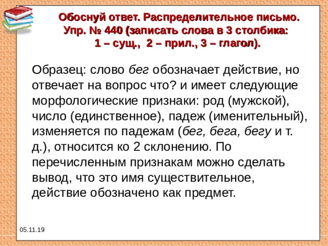 Обоснуй ответ. Распределительное письмо.  Упр. № 440 (записать слова в 3 столбика: 1 – сущ., 2 – прил., 3 – глагол).    Образец: слово бег обозначает действие, но отвечает на вопрос что? и имеет следующие морфологические признаки: род (мужской), число (единственное), падеж (именительный), изменяется по падежам ( бег, бега, бегу и т. д.), относится ко 2 склонению. По перечисленным признакам можно сделать вывод, что это имя существительное, действие обозначено как предмет. 05.11.19 