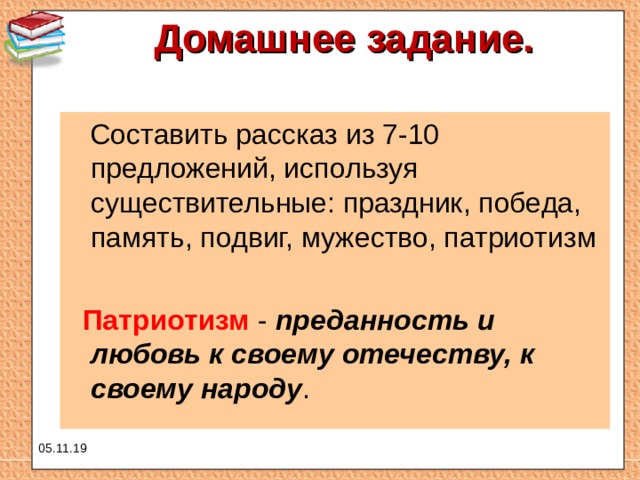 Домашнее задание.    Составить рассказ из 7-10 предложений, используя существительные: праздник, победа, память, подвиг, мужество, патриотизм  Патриотизм - преданность и любовь к своему отечеству, к своему народу . 05.11.19 