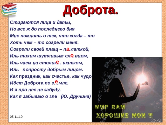 Доброта.   Стираются лица и даты, Но все ж до последнего дня Мне помнить о тех, что когда – то Хоть чем – то согрели меня. Согрели своей плащ – п…латкой, Иль тихим шутливым сл…вцом, Иль чаем на столик… шатком, Иль попросту добрым лицом. Как праздник , как счастье , как чудо Идет Доброта по з…мле. И я про нее не забуду, Как я забываю о зле (Ю. Друнина)  а о е е 05.11.19 