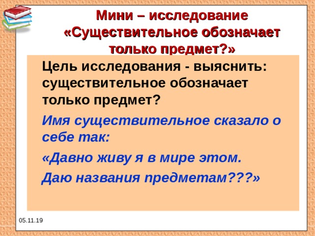Мини – исследование «Существительное обозначает только предмет?»    Цель исследования - выяснить: существительное обозначает только предмет?  Имя существительное сказало о себе так:  «Давно живу я в мире этом.  Даю названия предметам???»  05.11.19 