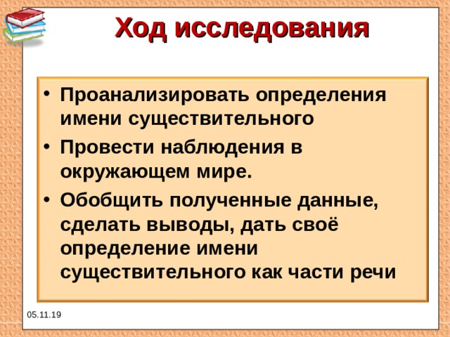 Ход исследования   Проанализировать определения имени существительного Провести наблюдения в окружающем мире. Обобщить полученные данные, сделать выводы, дать своё определение имени существительного как части речи  05.11.19 