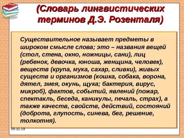 (Словарь лингвистических терминов Д.Э. Розенталя)    Существительное называет предметы в широком смысле слова; это – названия вещей (стол, стена, окно, ножницы, сани), лиц (ребенок, девочка, юноша, женщина, человек), веществ (крупа, мука, сахар, сливки), живых существ и организмов (кошка, собака, ворона, дятел, змея, окунь, щука; бактерия, вирус, микроб), фактов, событий, явлений (пожар, спектакль, беседа, каникулы, печаль, страх), а также качеств, свойств, действий, состояний (доброта, глупость, синева, бег, решение, толкотня).  05.11.19 