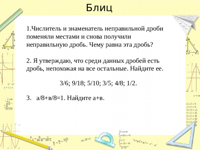 Блиц 1.Числитель и знаменатель неправильной дроби поменяли местами и снова получили неправильную дробь. Чему равна эта дробь? 2. Я утверждаю, что среди данных дробей есть дробь, непохожая на все остальные. Найдите ее. 3/6; 9/18; 5/10; 3/5; 4/8; 1/2. 3. а/8+в/8=1. Найдите а+в. 