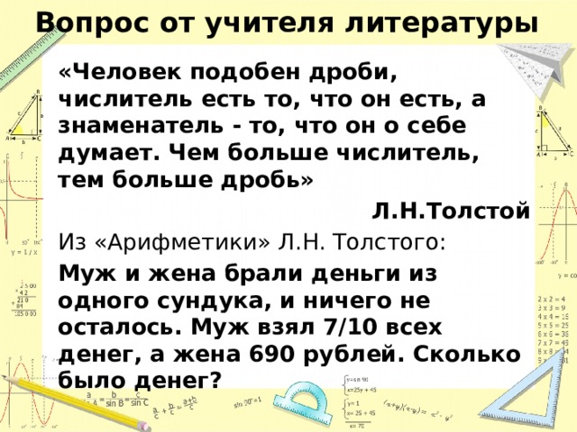 Вопрос от учителя литературы «Человек подобен дроби, числитель есть то, что он есть, а знаменатель - то, что он о себе думает. Чем больше числитель, тем больше дробь» Л.Н.Толстой Из «Арифметики» Л.Н. Толстого: Муж и жена брали деньги из одного сундука, и ничего не осталось. Муж взял 7/10 всех денег, а жена 690 рублей. Сколько было денег?  