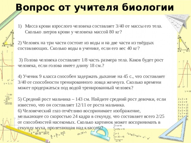Вопрос от учителя биологии Масса крови взрослого человека составляет 3/40 от массы его тела. Сколько литров крови у человека массой 80 кг? 2) Человек на три части состоит из воды и на две части из твёрдых составляющих. Сколько воды в ученике, если его вес 40 кг?    3) Голова человека составляет 1/8 часть размера тела. Каков будет рост человека, если голова имеет длину 18 см.?   4) Ученик 9 класса способен задержать дыхание на 45 с., что составляет 3/40 от способности тренированного ловца жемчуга. Сколько времени может продержаться под водой тренированный человек?   5) Средний рост мальчика – 143 см. Найдите средний рост девочки, если известно, что он составляет 12/11 от роста мальчика.    6) Человеческий глаз отчётливо воспринимает изображение, мелькающее со скоростью 24 кадра в секунду, что составляет всего 2/25 от способностей насекомых. Сколько картинок может воспринимать в секунду муха, пролетающая над классом?   