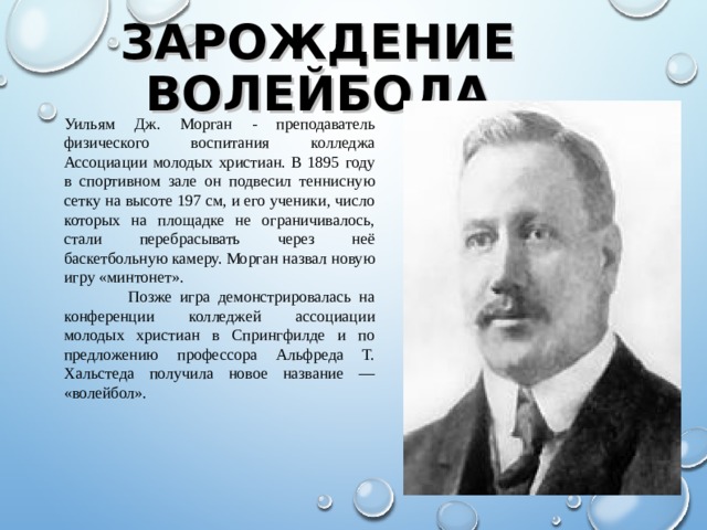Уильям Дж. Морган - преподаватель физического воспитания колледжа Ассоциации молодых христиан. В 1895 году в спортивном зале он подвесил теннисную сетку на высоте 197 см, и его ученики, число которых на площадке не ограничивалось, стали перебрасывать через неё баскетбольную камеру. Морган назвал новую игру «минтонет».  Позже игра демонстрировалась на конференции колледжей ассоциации молодых христиан в Спрингфилде и по предложению профессора Альфреда Т. Хальстеда получила новое название — «волейбол». ЗАРОЖДЕНИЕ ВОЛЕЙБОЛА  