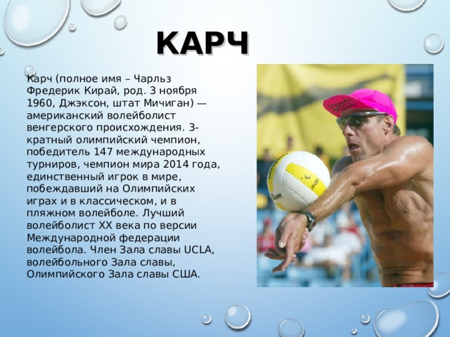КАРЧ Карч (полное имя – Чарльз Фредерик Кирай, род. 3 ноября 1960, Джэксон, штат Мичиган) — американский волейболист венгерского происхождения. 3-кратный олимпийский чемпион, победитель 147 международных турниров, чемпион мира 2014 года, единственный игрок в мире, побеждавший на Олимпийских играх и в классическом, и в пляжном волейболе. Лучший волейболист XX века по версии Международной федерации волейбола. Член Зала славы UCLA, волейбольного Зала славы, Олимпийского Зала славы США.  