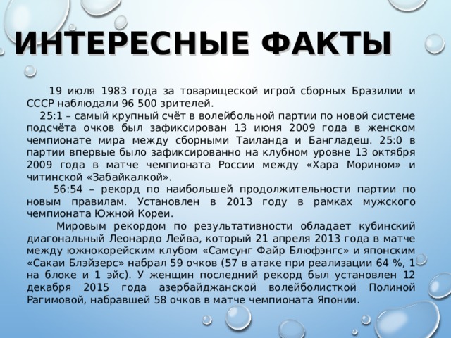 ИНТЕРЕСНЫЕ ФАКТЫ  19 июля 1983 года за товарищеской игрой сборных Бразилии и СССР наблюдали 96 500 зрителей.  25:1 – самый крупный счёт в волейбольной партии по новой системе подсчёта очков был зафиксирован 13 июня 2009 года в женском чемпионате мира между сборными Таиланда и Бангладеш. 25:0 в партии впервые было зафиксированно на клубном уровне 13 октября 2009 года в матче чемпионата России между «Хара Морином» и читинской «Забайкалкой».  56:54 – рекорд по наибольшей продолжительности партии по новым правилам. Установлен в 2013 году в рамках мужского чемпионата Южной Кореи.  Мировым рекордом по результативности обладает кубинский диагональный Леонардо Лейва, который 21 апреля 2013 года в матче между южнокорейским клубом «Самсунг Файр Блюфэнгс» и японским «Сакаи Блэйзерс» набрал 59 очков (57 в атаке при реализации 64 %, 1 на блоке и 1 эйс). У женщин последний рекорд был установлен 12 декабря 2015 года азербайджанской волейболисткой Полиной Рагимовой, набравшей 58 очков в матче чемпионата Японии.  